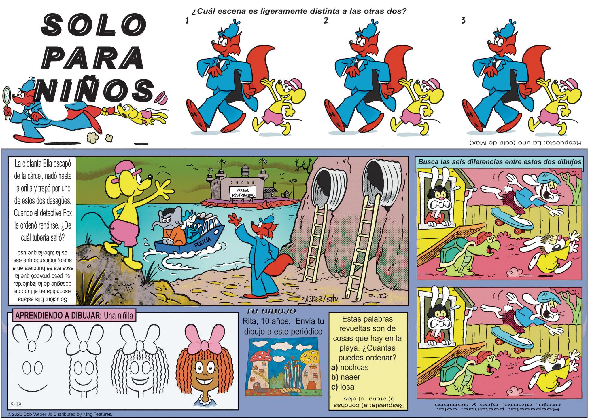 Animation OCR: SOLO PARA NIÑOS La elefanta Ella escapó de la cárcelnadó hasta la orilla y trepó por uno de estos dos desagües. Cuando el detective Fox le ordenó rendirse. ¿De cuál tubería salió? sueloindicando que esa escalera se hundiera en el su peso provocó que la desagüe de la izquierda. escondida en el tubo de Solución: Ella estaba es la tubería que usó 1 ¿Cuál escena es ligeramente distinta a las otras dos? 2 3 POLICIA 0 0 0 0 0 ACCESO RESTRINGIDO APRENDIENDO A DIBUJAR: Una niñita 00} 00 ??? >WEBER/Stu TU DIBUJO Rita10 años. Envía tu dibujo a este periódico Estas palabras revueltas son de cosas que hay en la playa. ¿Cuántas puedes ordenar? a) nochcas b) naaer c) losa 5-18 ©2025 Bob Weber Jr. Distributed by King Features. Respuesta: La uno (cola de Max) Busca las seis diferencias entre estos dos dibujos Respuesta: pestañasojos y sombra Respuesta: a) conchas b) arena c) olas SOLO PARA NIÑOS La elefanta Ella escapó de la cárcelnadó hasta la orilla y trepó por uno de estos dos desagües . Cuando el detective Fox le ordenó rendirse . ¿ De cuál tubería salió ? sueloindicando que esa escalera se hundiera en el su peso provocó que la desagüe de la izquierda . escondida en el tubo de Solución : Ella estaba es la tubería que usó 1 ¿ Cuál escena es ligeramente distinta a las otras dos ? 2 3 POLICIA 0 0 0 0 0 ACCESO RESTRINGIDO APRENDIENDO A DIBUJAR : Una niñita 00 } 00 ??? > WEBER / Stu TU DIBUJO Rita10 años . Envía tu dibujo a este periódico Estas palabras revueltas son de cosas que hay en la playa . ¿ Cuántas puedes ordenar ? a ) nochcas b ) naaer c ) losa 5-18 © 2025 Bob Weber Jr. Distributed by King Features . Respuesta : La uno ( cola de Max ) Busca las seis diferencias entre estos dos dibujos Respuesta : pestañasojos y sombra Respuesta : a ) conchas b ) arena c ) olas