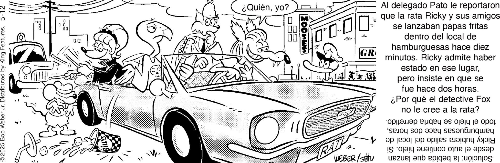 Animation OCR: 2025 Bob Weber Jr. Distributed by King Features. 5-12 00 200 0 ? 00 00 ¿Quiényo? ??? DO = GR Al delegado Pato le reportaron que la rata Ricky y sus amigos se lanzaban papas fritas dentro del local de hamburguesas hace diez minutos. Ricky admite haber estado en ese lugarpero insiste en que se fue hace dos horas. ¿Por qué el detective Fox no le cree a la rata? todo el hielo se habría derretido. hamburguesas hace dos horasRicky hubiera salido del local de 1. desde el auto contiene hielo. Si Solución: la bebida que lanzan WEBER/sittu 2025 Bob Weber Jr. Distributed by King Features . 5-12 00 200 0 ? 00 00 ¿ Quiényo ? ??? DO = GR Al delegado Pato le reportaron que la rata Ricky y sus amigos se lanzaban papas fritas dentro del local de hamburguesas hace diez minutos . Ricky admite haber estado en ese lugarpero insiste en que se fue hace dos horas . ¿ Por qué el detective Fox no le cree a la rata ? todo el hielo se habría derretido . hamburguesas hace dos horasRicky hubiera salido del local de 1 . desde el auto contiene hielo . Si Solución : la bebida que lanzan WEBER / sittu