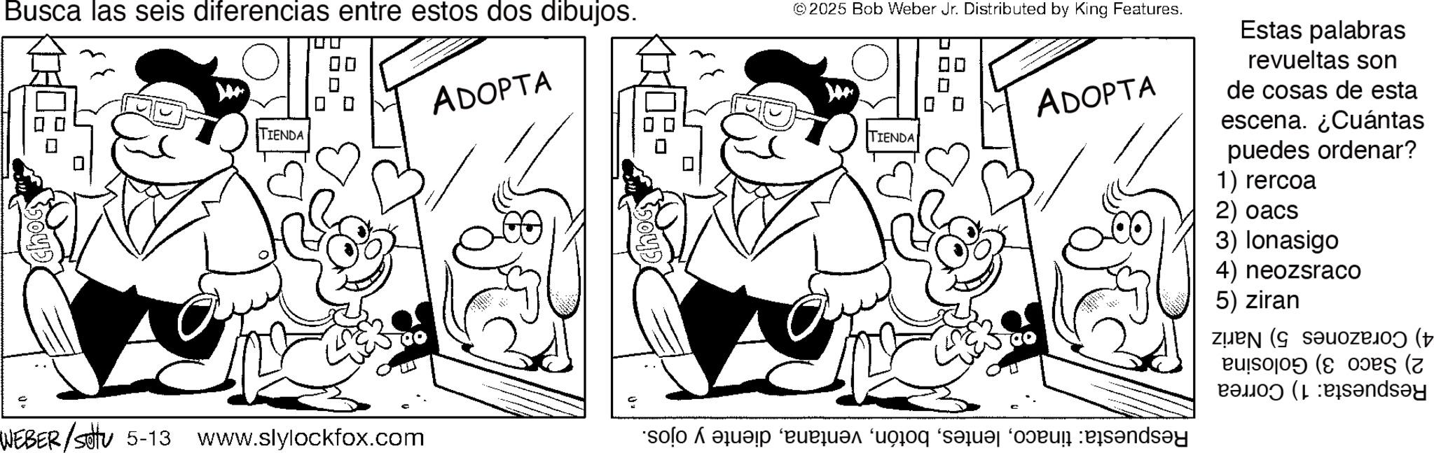 Fictional character OCR: Busca las seis diferencias entre estos dos dibujos. TIENDA WEBER /sottu 5-13 www.slylockfox.com ADOPTA hoc ©2025 Bob Weber Jr. Distributed by King Features. TIENDA ??? so bad on a ? ADOPTA Estas palabras revueltas son de cosas de esta escena. ¿Cuántas puedes ordenar? 1) rercoa 2) oacs 3) Ionasigo 4) neozsraco 5) ziran ( ( ( (2) Pandey Busca las seis diferencias entre estos dos dibujos . TIENDA WEBER / sottu 5-13 www.slylockfox.com ADOPTA hoc © 2025 Bob Weber Jr. Distributed by King Features . TIENDA ? ? ? so bad on a ? ADOPTA Estas palabras revueltas son de cosas de esta escena . ¿ Cuántas puedes ordenar ? 1 ) rercoa 2 ) oacs 3 ) Ionasigo 4 ) neozsraco 5 ) ziran ( ( ( ( 2 ) Pandey