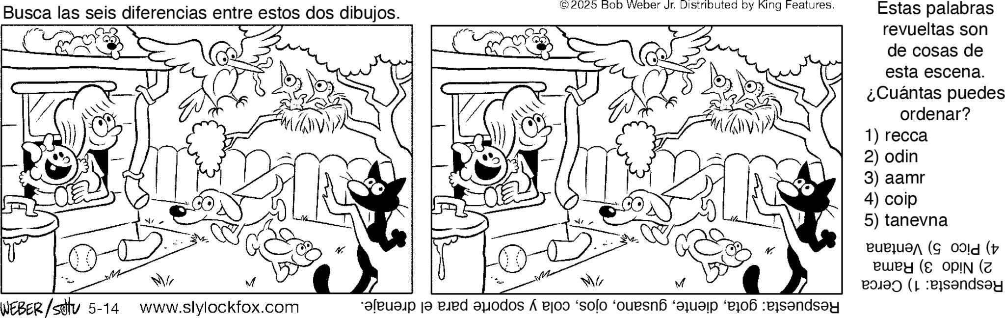Fiction OCR: Busca las seis diferencias entre estos dos dibujos. © 2025 Bob Weber Jr. Distributed by King Features. Estas palabras revueltas son de cosas de esta escena. ¿Cuántas puedes ordenar? 1) recca 2) odin 3) aamr M WEBER/ 6-14 www.slylockfox.com 4) colp 5) tanevna (old ( N N ewey (e op!N (z dsey W M a ja ed as a 'solo 'oues? a day Busca las seis diferencias entre estos dos dibujos . © 2025 Bob Weber Jr. Distributed by King Features . Estas palabras revueltas son de cosas de esta escena . ¿ Cuántas puedes ordenar ? 1 ) recca 2 ) odin 3 ) aamr M WEBER / 6-14 www.slylockfox.com 4 ) colp 5 ) tanevna ( old ( N N ewey ( e op ! N ( z dsey W M a ja ed as a ' solo ' oues? a day