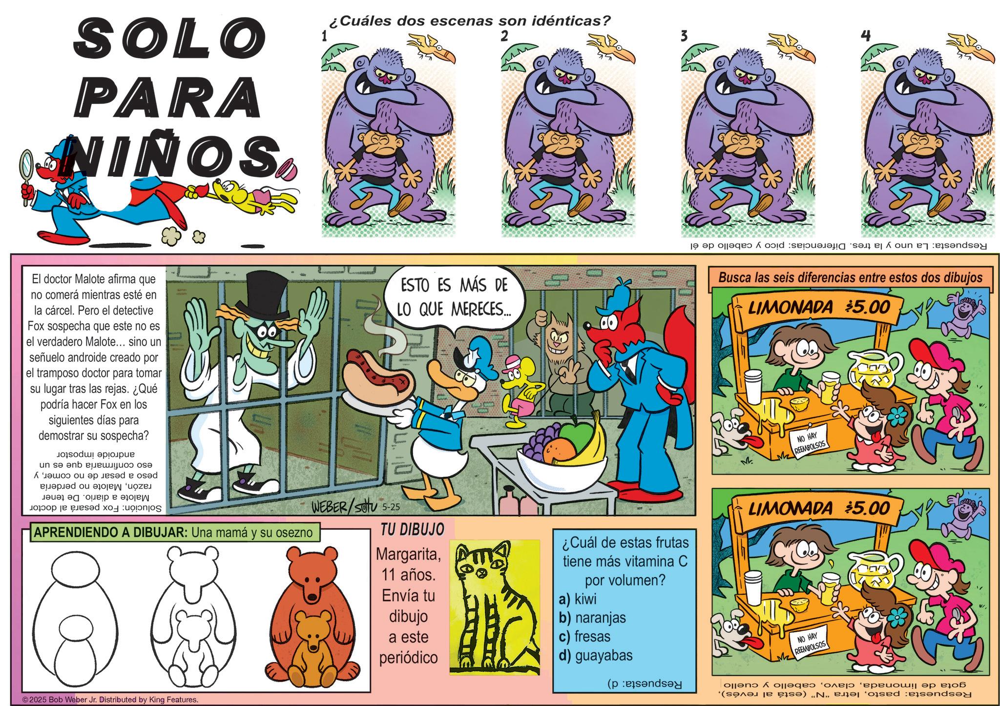 Animation OCR: SOLO PARA NIÑOS ¿Cuáles dos escenas son idénticas? El doctor Malote afirma que no comerá mientras esté en la cárcel. Pero el detective Fox sospecha que este no es el verdadero Malote... sino un señuelo androide creado por el tramposo doctor para tomar su lugar tras las rejas. ¿Qué podría hacer Fox en los siguientes días para demostrar su sospecha? ESTO ES MÁS DE LO QUE MERECES... Solución: Fox pesará al doctor androide impostor eso confirmaría que es un peso a pesar de razónMalote no comery no perdería Malote a diario. De tener APRENDIENDO A DIBUJAR: Una mamá y su osezno WEBER/SOU 5-25 TU DIBUJO Margarita11 años. Envía tu dibujo a este periódico ¿Cuál de estas frutas tiene más vitamina C por volumen? a) kiwi b) naranjas c) fresas d) guayabas ©2025 Bob Weber Jr. Distributed by King Features. 4 Respuesta: La uno y la tres. Diferencias: pico y cabello de él Busca las seis diferencias entre estos dos dibujos LIMONADA $5.00 M NO HAY M REEMBOLSOS LIMONADA $5.00 NO HAY REEMBOLSOS gota de limonadacabello y cuello Respuesta: pastoRespuesta: d) SOLO PARA NIÑOS ¿ Cuáles dos escenas son idénticas ? El doctor Malote afirma que no comerá mientras esté en la cárcel . Pero el detective Fox sospecha que este no es el verdadero Malote ... sino un señuelo androide creado por el tramposo doctor para tomar su lugar tras las rejas . ¿ Qué podría hacer Fox en los siguientes días para demostrar su sospecha ? ESTO ES MÁS DE LO QUE MERECES ... Solución : Fox pesará al doctor androide impostor eso confirmaría que es un peso a pesar de razónMalote no comery no perdería Malote a diario . De tener APRENDIENDO A DIBUJAR : Una mamá y su osezno WEBER / SOU 5-25 TU DIBUJO Margarita11 años . Envía tu dibujo a este periódico ¿ Cuál de estas frutas tiene más vitamina C por volumen ? a ) kiwi b ) naranjas c ) fresas d ) guayabas © 2025 Bob Weber Jr. Distributed by King Features . 4 Respuesta : La uno y la tres . Diferencias : pico y cabello de él Busca las seis diferencias entre estos dos dibujos LIMONADA $ 5.00 M NO HAY M REEMBOLSOS LIMONADA $ 5.00 NO HAY REEMBOLSOS gota de limonadacabello y cuello Respuesta : pastoletra " N " ( está al revés )Respuesta : d )