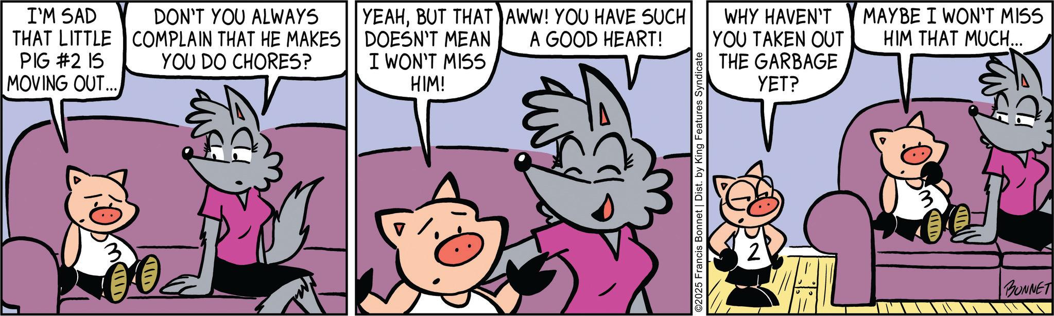 Publication OCR: I'M SAD THAT LITTLE PIG #2 15 MOVING OUT... DON'T YOU ALWAYS COMPLAIN THAT HE MAKES YOU DO CHORES? YEAHBUT THAT AWW! YOU HAVE SUCH DOESN'T MEAN I WON'T MISS A GOOD HEART! WHY HAVEN'T YOU TAKEN OUT HIM! THE GARBAGE YET? ©2025 Francis Bonnet | Dist. by King Features Syndicate MAYBE I WON'T MISS HIM THAT MUCH... BONNET I'M SAD THAT LITTLE PIG # 2 15 MOVING OUT ... DON'T YOU ALWAYS COMPLAIN THAT HE MAKES YOU DO CHORES ? YEAHBUT THAT AWW ! YOU HAVE SUCH DOESN'T MEAN I WON'T MISS A GOOD HEART ! WHY HAVEN'T YOU TAKEN OUT HIM ! THE GARBAGE YET ? © 2025 Francis Bonnet | Dist . by King Features Syndicate MAYBE I WON'T MISS HIM THAT MUCH ... BONNET