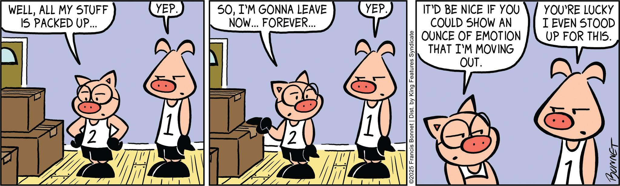 Fictional character OCR: WELLALL MY STUFF IS PACKED UP... YEP. SOI'M GONNA LEAVE NOW... FOREVER... YEP. 2 12 IT'D BE NICE IF YOU COULD SHOW AN OUNCE OF EMOTION THAT I'M MOVING OUT. YOU'RE LUCKY I EVEN STOOD UP FOR THIS. ©2025 Francis Bonnet | Dist. by King Features Syndicate BONNET WELLALL MY STUFF IS PACKED UP ... YEP . SOI'M GONNA LEAVE NOW ... FOREVER ... YEP . 2 12 IT'D BE NICE IF YOU COULD SHOW AN OUNCE OF EMOTION THAT I'M MOVING OUT . YOU'RE LUCKY I EVEN STOOD UP FOR THIS . © 2025 Francis Bonnet | Dist . by King Features Syndicate BONNET