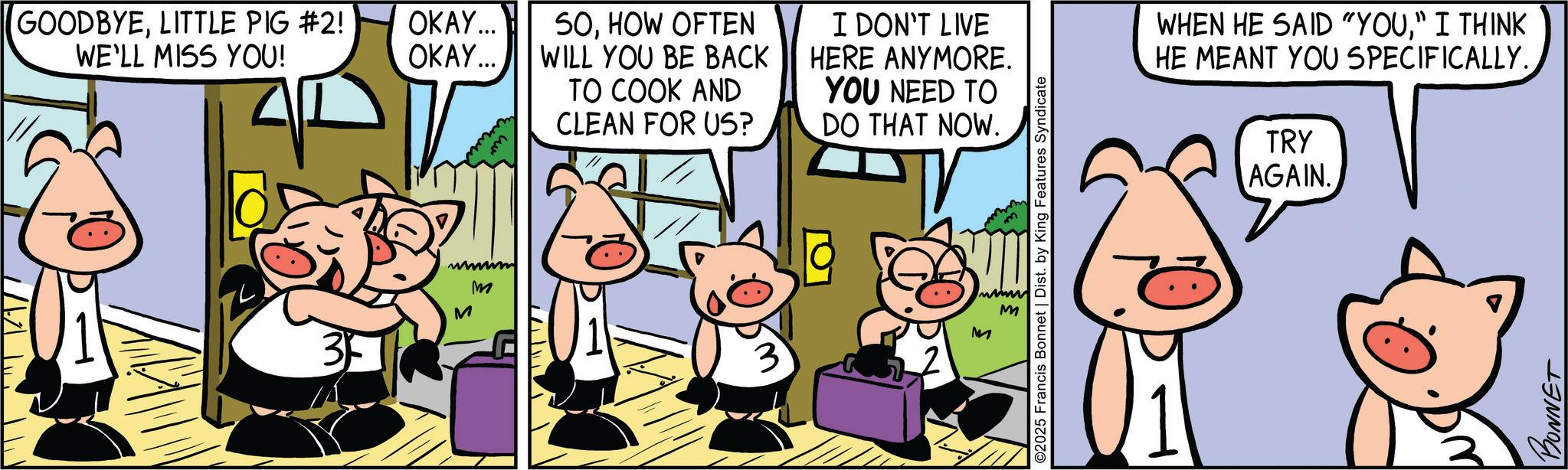 Comic book OCR: ? GOODBYELITTLE PIG #2! WE'LL MISS YOU! OKAY... OKAY... SOHOW OFTEN WILL YOU BE BACK TO COOK AND CLEAN FOR US? I DON'T LIVE HERE ANYMORE. YOU NEED TO DO THAT NOW. wwwwwm M M M 3 M ©2025 Francis Bonnet | Dist. by King Features Syndicate WHEN HE SAID "YOU" I THINK HE MEANT YOU SPECIFICALLY. TRY AGAIN. BONNET ? GOODBYELITTLE PIG # 2 ! WE'LL MISS YOU ! OKAY ... OKAY ... SOHOW OFTEN WILL YOU BE BACK TO COOK AND CLEAN FOR US ? I DON'T LIVE HERE ANYMORE . YOU NEED TO DO THAT NOW . wwwwwm M M M 3 M © 2025 Francis Bonnet | Dist . by King Features Syndicate WHEN HE SAID " YOU" I THINK HE MEANT YOU SPECIFICALLY . TRY AGAIN . BONNET