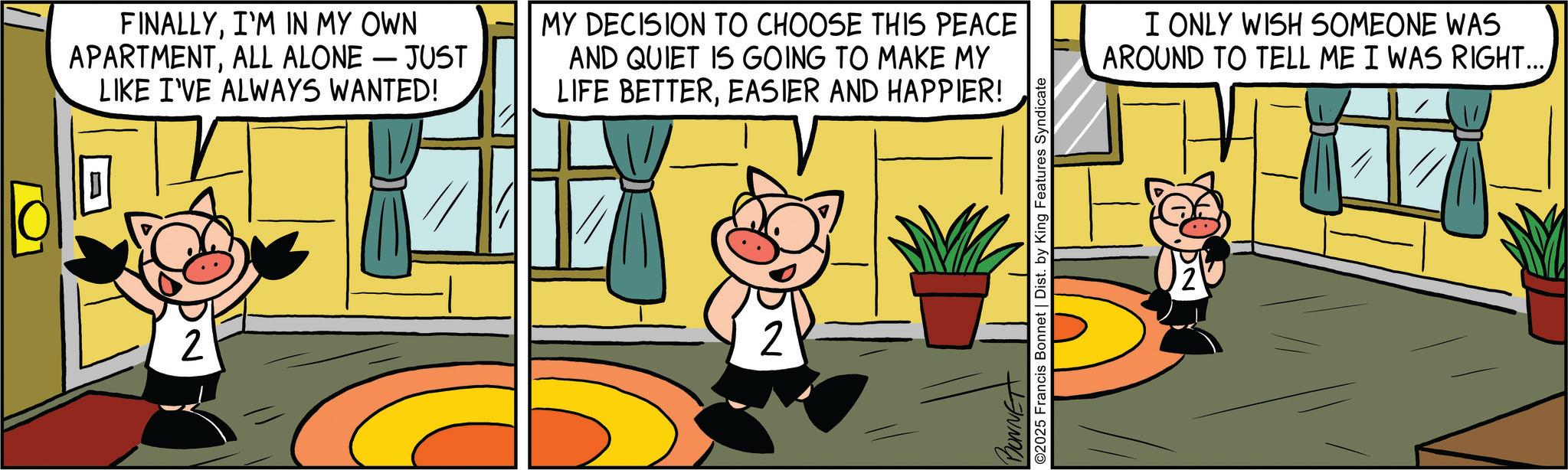 Publication OCR: FINALLYI'M IN MY OWN APARTMENTALL ALONE - JUST LIKE I'VE ALWAYS WANTED! D 2 MY DECISION TO CHOOSE THIS PEACE AND QUIET IS GOING TO MAKE MY LIFE BETTEREASIER AND HAPPIER! 2 BONNET ©2025 Francis Bonnet | Dist. by King Features Syndicate I ONLY WISH SOMEONE WAS AROUND TO TELL ME I WAS RIGHT... FINALLYI'M IN MY OWN APARTMENTALL ALONE - JUST LIKE I'VE ALWAYS WANTED ! D 2 MY DECISION TO CHOOSE THIS PEACE AND QUIET IS GOING TO MAKE MY LIFE BETTEREASIER AND HAPPIER ! 2 BONNET © 2025 Francis Bonnet | Dist . by King Features Syndicate I ONLY WISH SOMEONE WAS AROUND TO TELL ME I WAS RIGHT ...