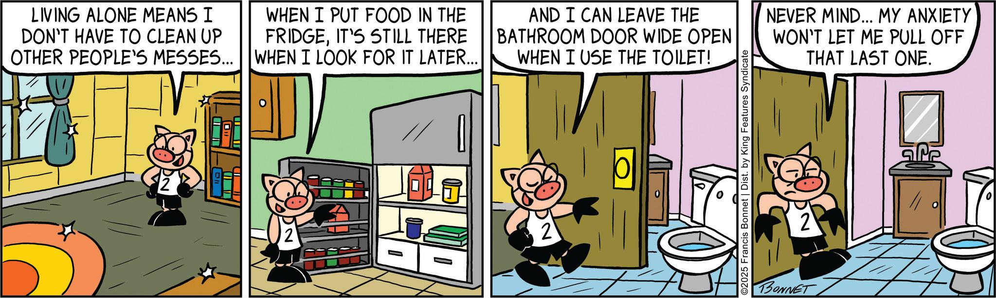 Pleased OCR: LIVING ALONE MEANS I DON'T HAVE TO CLEAN UP OTHER PEOPLE'S MESSES... WHEN I PUT FOOD IN THE FRIDGEIT'S STILL THERE WHEN I LOOK FOR IT LATER... AND I CAN LEAVE THE BATHROOM DOOR WIDE OPEN WHEN I USE THE TOILET! NEVER MIND... MY ANXIETY WON'T LET ME PULL OFF THAT LAST ONE. 2 ©2025 Francis Bonnet | Dist. by King Features Syndicate BONNET 2 Pe LIVING ALONE MEANS I DON'T HAVE TO CLEAN UP OTHER PEOPLE'S MESSES ... WHEN I PUT FOOD IN THE FRIDGEIT'S STILL THERE WHEN I LOOK FOR IT LATER ... AND I CAN LEAVE THE BATHROOM DOOR WIDE OPEN WHEN I USE THE TOILET ! NEVER MIND ... MY ANXIETY WON'T LET ME PULL OFF THAT LAST ONE . 2 © 2025 Francis Bonnet | Dist . by King Features Syndicate BONNET 2 Pe