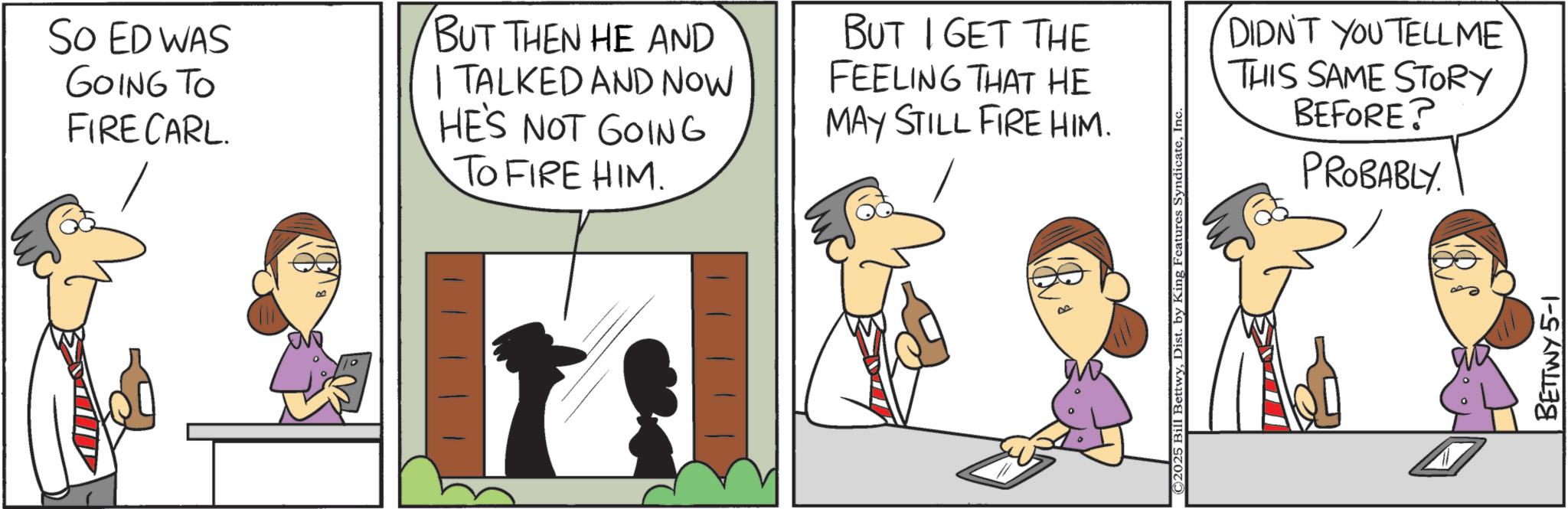 Comic book OCR: So ED WAS GOING TO FIRE CARL. BUT THEN HE AND | TALKED AND NOW HE'S NOT GOING TO FIRE HIM. BUT I GET THE FEELING THAT HE MAY STILL FIRE HIM. DIDN'T YOU TELLME THIS SAME STORY BEFORE? PROBABLY. © 2025 Bill BettwyInc BETTWY 5-1 So ED WAS GOING TO FIRE CARL . BUT THEN HE AND | TALKED AND NOW HE'S NOT GOING TO FIRE HIM . BUT I GET THE FEELING THAT HE MAY STILL FIRE HIM . DIDN'T YOU TELLME THIS SAME STORY BEFORE ? PROBABLY . © 2025 Bill BettwyDist . by King Features SyndicateInc BETTWY 5-1