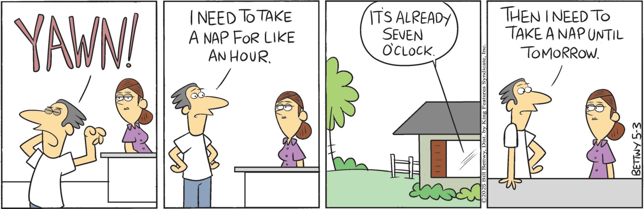 Pleased OCR: YAWN! NEED TO TAKE A NAP FOR LIKE AN HOUR. ITS ALREADY SEVEN O'CLOCK. ©2025 Bill BettwyIn THEN I NEED TO TAKE A NAP UNTIL TOMORROW. BETTWY 5-3 YAWN ! NEED TO TAKE A NAP FOR LIKE AN HOUR . ITS ALREADY SEVEN O'CLOCK . © 2025 Bill BettwyDist . by King Features SyndicateIn THEN I NEED TO TAKE A NAP UNTIL TOMORROW . BETTWY 5-3