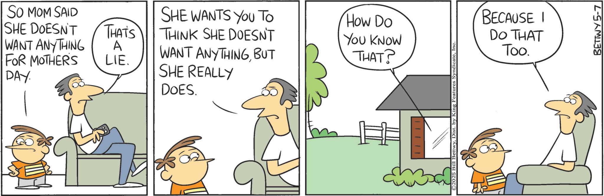 Animated cartoon OCR: SO MOM SAID SHE DOESN'T SHE WANTS YOU TO How Do THAT'S THINK SHE DOESN'T WANT ANYTHING A WANT ANYTHINGBUT YOU KNOW THAT? FOR MOTHER'S LIE. SHE REALLY DAY. DOES. ©2025 Bill BettwyInc BECAUSE I DO THAT Too. BETTWY 5-7 SO MOM SAID SHE DOESN'T SHE WANTS YOU TO How Do THAT'S THINK SHE DOESN'T WANT ANYTHING A WANT ANYTHINGBUT YOU KNOW THAT ? FOR MOTHER'S LIE . SHE REALLY DAY . DOES . © 2025 Bill BettwyDist . by King Features SyndicateInc BECAUSE I DO THAT Too . BETTWY 5-7