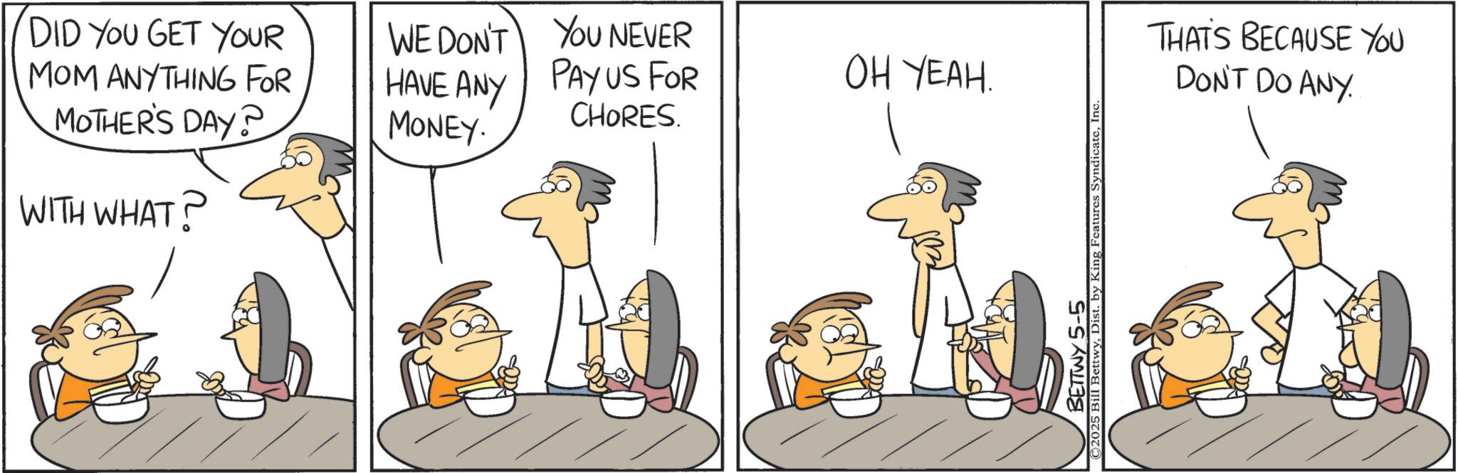 Animation OCR: DID YOU GET YOUR MOM ANYTHING FOR MOTHER'S DAY? WITH WHAT? WE DON'T YOU NEVER HAVE ANY MONEY. PAY US FOR OH YEAH. CHORES. ©2025 Bill BettwyInc BETTWY 5-5 THAT'S BECAUSE YOU DON'T DO ANY DID YOU GET YOUR MOM ANYTHING FOR MOTHER'S DAY ? WITH WHAT ? WE DON'T YOU NEVER HAVE ANY MONEY . PAY US FOR OH YEAH . CHORES . © 2025 Bill BettwyDist . by King Features SyndicateInc BETTWY 5-5 THAT'S BECAUSE YOU DON'T DO ANY