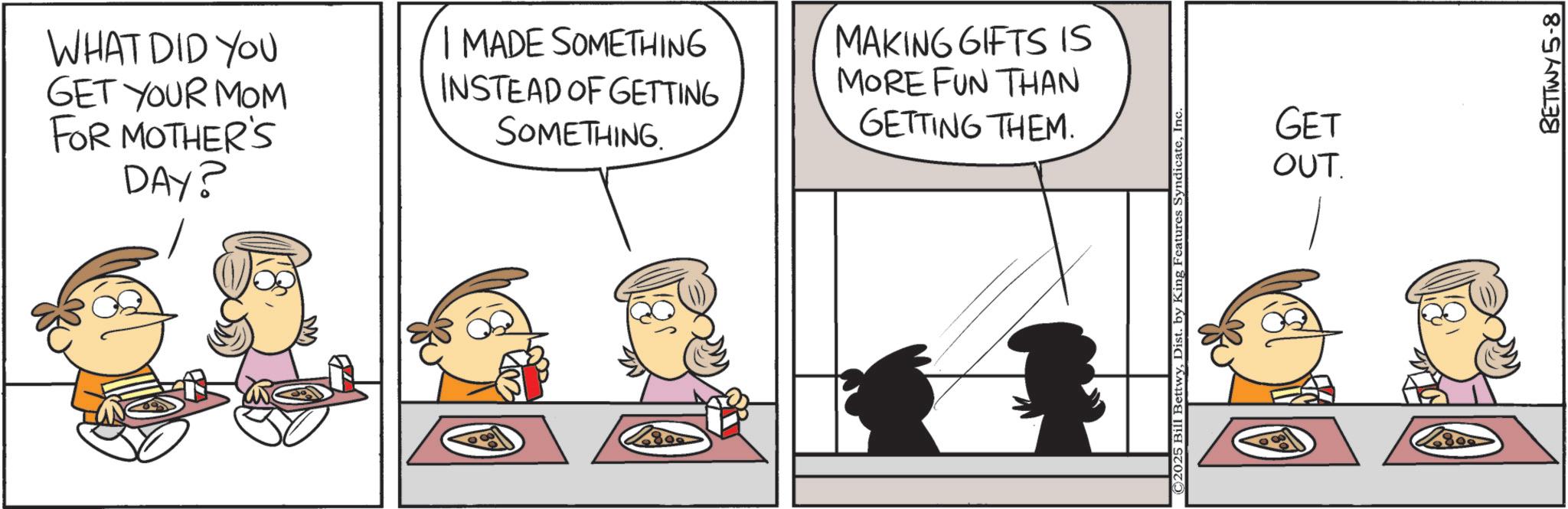 Animation OCR: WHAT DID YOU GET YOUR MOM FOR MOTHER'S DAY? I MADE SOMETHING INSTEAD OF GETTING SOMETHING MAKING GIFTS IS MORE FUN THAN GETTING THEM. 809 ©2025 Bill BettwyInc. GET OUT. BETTWY 5-8 WHAT DID YOU GET YOUR MOM FOR MOTHER'S DAY ? I MADE SOMETHING INSTEAD OF GETTING SOMETHING MAKING GIFTS IS MORE FUN THAN GETTING THEM . 809 © 2025 Bill BettwyDist . by King Features SyndicateInc. GET OUT . BETTWY 5-8