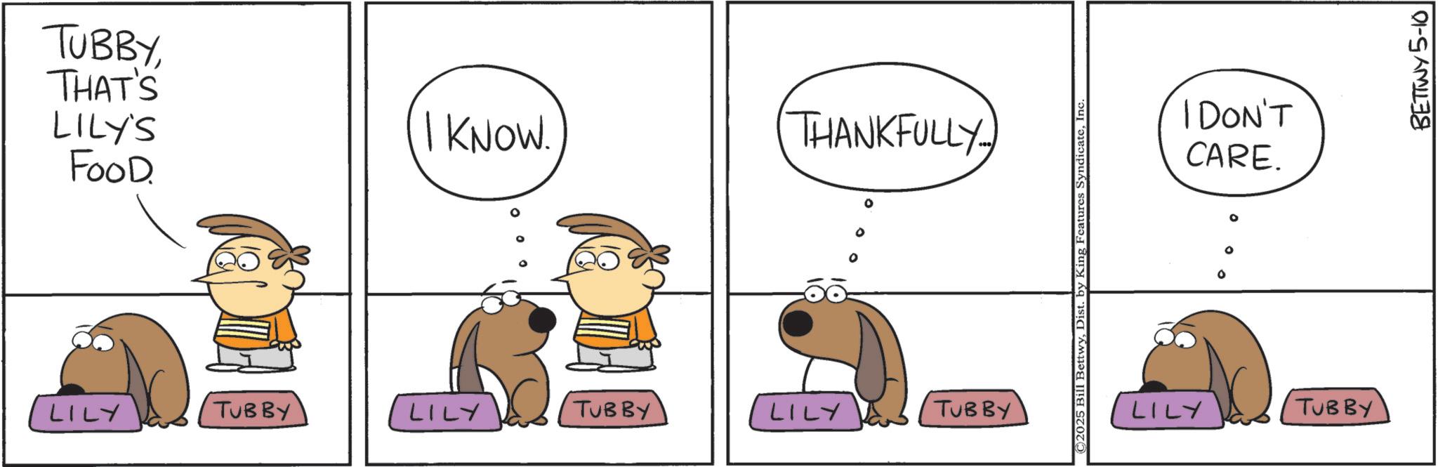 Graphics OCR: TUBBYTHAT'S LILY'S I KNOW. THANKFULLY FOOD. LILY TUBBY LILY TUBBY LILY TUBBY ©2025 Bill BettwyInc I DON'T CARE. ° ° ° LILY TUBBY BETTWY 5-10 TUBBYTHAT'S LILY'S I KNOW . THANKFULLY FOOD . LILY TUBBY LILY TUBBY LILY TUBBY © 2025 Bill BettwyDist . by King Features SyndicateInc I DON'T CARE . ° ° ° LILY TUBBY BETTWY 5-10