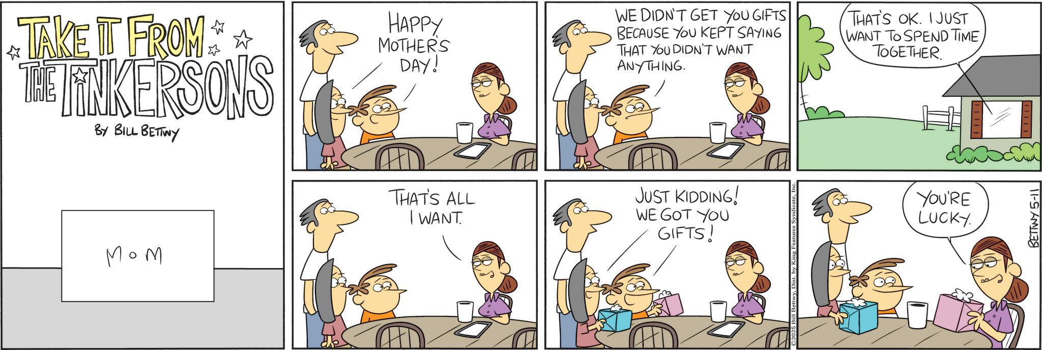 Animation OCR: ? TAKE IT FROM THE LINKERSONS BY BILL BETTWY THAT'S ALL Mom HAPPY MOTHER'S DAY! WE DIDN'T GET YOU GIFTS BECAUSE YOU KEPT SAYING THAT YOU DIDN'T WANT ANYTHING. THAT'S OK. I JUST WANT TO SPEND TIMETOGETHER. I WANT JUST KIDDING! WE GOT YOU GIFTS! YOU'RE LUCKY. BETTWY 5-11 ? TAKE IT FROM THE LINKERSONS BY BILL BETTWY THAT'S ALL Mom HAPPY MOTHER'S DAY ! WE DIDN'T GET YOU GIFTS BECAUSE YOU KEPT SAYING THAT YOU DIDN'T WANT ANYTHING . THAT'S OK . I JUST WANT TO SPEND TIMETOGETHER . I WANT JUST KIDDING ! WE GOT YOU GIFTS ! YOU'RE LUCKY . BETTWY 5-11