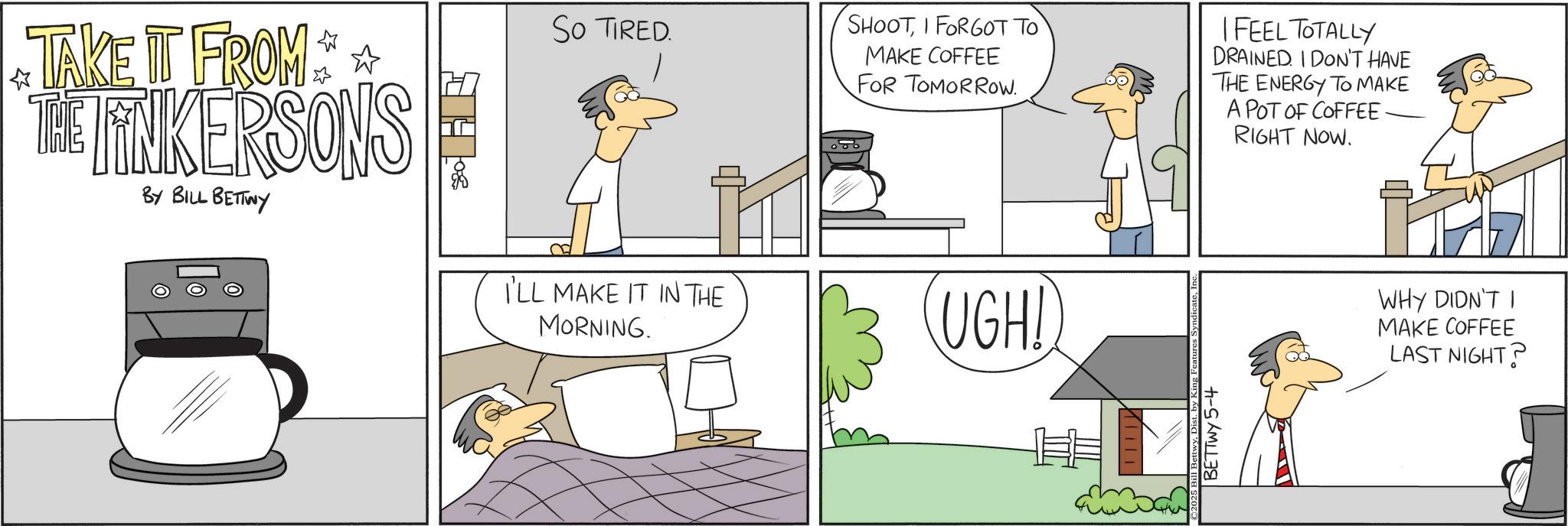Photo caption OCR: SO TIRED. ? TAKE IT FROM THE TINKERSONS BY BILL BETTWY I'LL MAKE IT IN THE MORNING. SHOOTI FORGOT TO MAKE COFFEE FOR TOMORROW. I FEEL TOTALLY DRAINED. I DON'T HAVE THE ENERGY TO MAKE A POT OF COFFEE RIGHT NOW. UGH! BETTWY 5-4 WHY DIDN'T I MAKE COFFEE LAST NIGHT? SO TIRED . ? TAKE IT FROM THE TINKERSONS BY BILL BETTWY I'LL MAKE IT IN THE MORNING . SHOOTI FORGOT TO MAKE COFFEE FOR TOMORROW . I FEEL TOTALLY DRAINED . I DON'T HAVE THE ENERGY TO MAKE A POT OF COFFEE RIGHT NOW . UGH ! BETTWY 5-4 WHY DIDN'T I MAKE COFFEE LAST NIGHT ?