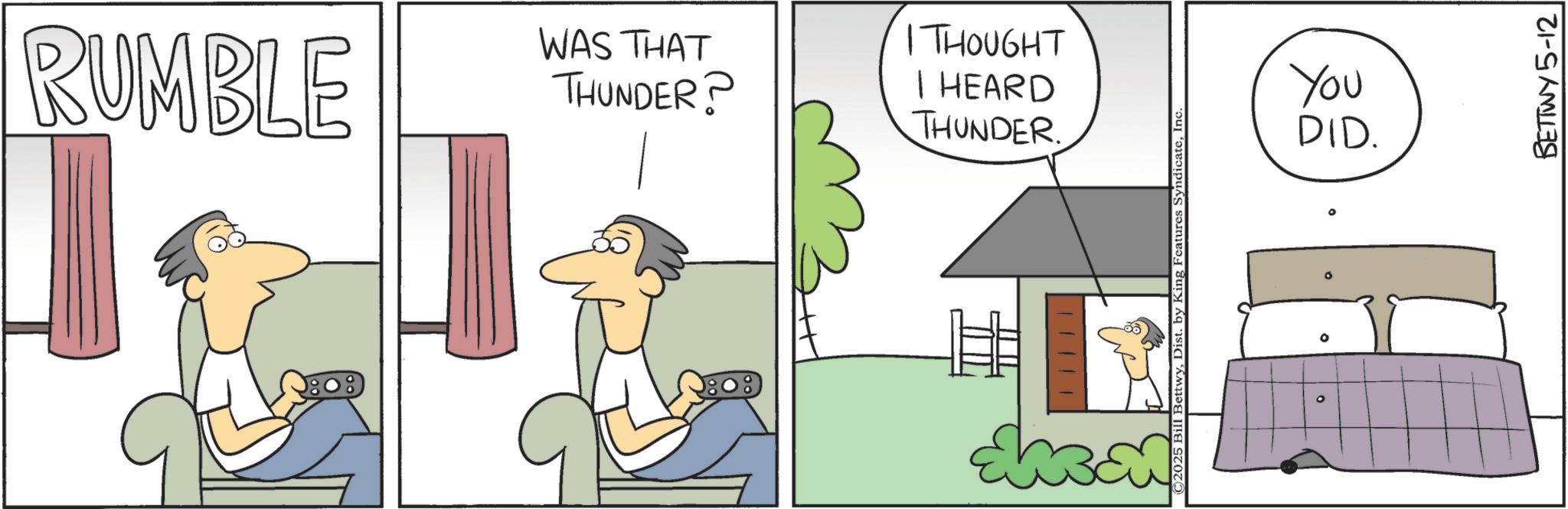 Animated cartoon OCR: RUMBLE WAS THAT THUNDER? 1THOUGHT I HEARD THUNDER. C2025 F BettwyInc. O ° You DID. BETTWY 5-12 RUMBLE WAS THAT THUNDER ? 1THOUGHT I HEARD THUNDER . C2025 F BettwyDist . by King Features SyndicateInc. O ° You DID . BETTWY 5-12