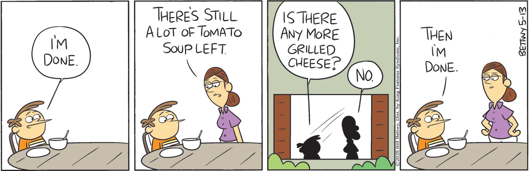 Animation OCR: I'M DONE. THERE'S STILL A LOT OF TOMATO SOUP LEFT. IS THERE ANY MORE GRILLED CHEESE? NO. ©2025 Bill BettwyInc THEN iM DONE. BETTWY 5-13 I'M DONE . THERE'S STILL A LOT OF TOMATO SOUP LEFT . IS THERE ANY MORE GRILLED CHEESE ? NO . © 2025 Bill BettwyDist . by King Features SyndicateInc THEN iM DONE . BETTWY 5-13
