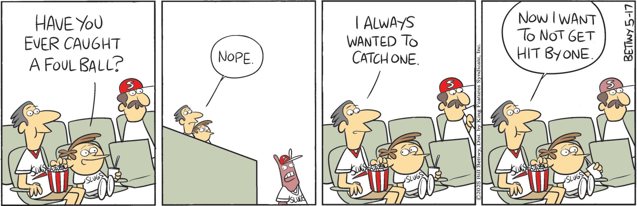 Comic book OCR: HAVE YOU EVER CAUGHT A FOUL BALL? SLUGS S NOPE. I ALWAYS WANTED TO CATCH ONE. SLUGS SLUGS ©2025 Bill BettwyInc NOW I WANT To NOT GET HIT BY ONE. SLUGS SLUG BETTWY 5-17 HAVE YOU EVER CAUGHT A FOUL BALL ? SLUGS S NOPE . I ALWAYS WANTED TO CATCH ONE . SLUGS SLUGS © 2025 Bill BettwyDist . by King Features SyndicateInc NOW I WANT To NOT GET HIT BY ONE . SLUGS SLUG BETTWY 5-17