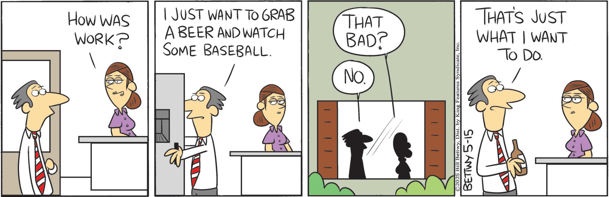 Animation OCR: How WAS WORK? I JUST WANT TO GRAB THAT A BEER AND WATCH SOME BASEBALL. BAD? No. ©2025 Bill BettwyInc. BETTWY 5-15 THAT'S JUST WHAT I WANT To Do. How WAS WORK ? I JUST WANT TO GRAB THAT A BEER AND WATCH SOME BASEBALL . BAD ? No. © 2025 Bill BettwyDist . by King Features SyndicateInc. BETTWY 5-15 THAT'S JUST WHAT I WANT To Do.
