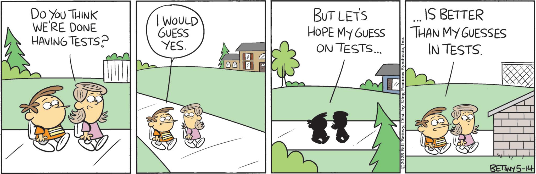Happiness OCR: DO YOU THINK WE'RE DONE HAVING TESTS? BUT LET'S I WOULD GUESS YES. HOPE MY GUESS ON TESTS... H ©2025 Bill BettwyDist. by King Features Syndicat IS BETTER ... THAN MY GUESSES IN TESTS. BETWY5-14 DO YOU THINK WE'RE DONE HAVING TESTS ? BUT LET'S I WOULD GUESS YES . HOPE MY GUESS ON TESTS ... H © 2025 Bill BettwyDist . by King Features Syndicat IS BETTER ... THAN MY GUESSES IN TESTS . BETWY5-14