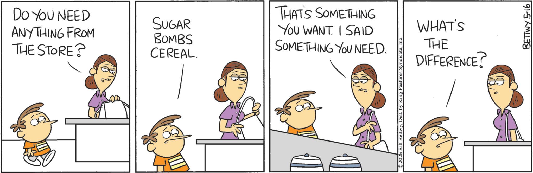 Animated cartoon OCR: DO YOU NEED ANYTHING FROM THE STORE? SUGAR BOMBS CEREAL. THAT'S SOMETHING YOU WANT. I SAID SOMETHING YOU NEED. ©2025 Bill BettwyIn WHAT'S THE DIFFERENCE? ? BETTWY 5-16 DO YOU NEED ANYTHING FROM THE STORE ? SUGAR BOMBS CEREAL . THAT'S SOMETHING YOU WANT . I SAID SOMETHING YOU NEED . © 2025 Bill BettwyDist . by King Features SyndicateIn WHAT'S THE DIFFERENCE ? ? BETTWY 5-16