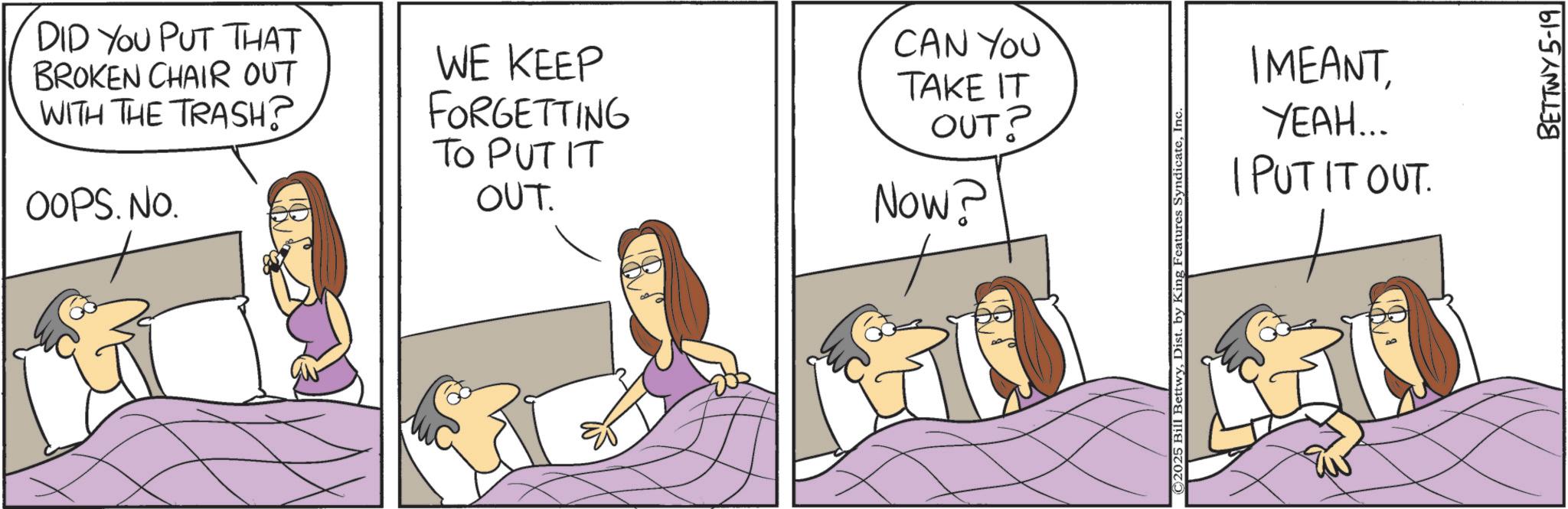 Bed OCR: DID YOU PUT THAT BROKEN CHAIR OUT WITH THE TRASH? OOPS. No. WE KEEP FORGETTING TO PUT IT OUT. CAN YOU TAKE IT OUT? Now? ©2025 Bill BettwyIn IMEANTYEAH... I PUT IT OUT. BETTWY5-19 DID YOU PUT THAT BROKEN CHAIR OUT WITH THE TRASH ? OOPS . No. WE KEEP FORGETTING TO PUT IT OUT . CAN YOU TAKE IT OUT ? Now ? © 2025 Bill BettwyDist . by King Features SyndicateIn IMEANTYEAH ... I PUT IT OUT . BETTWY5-19