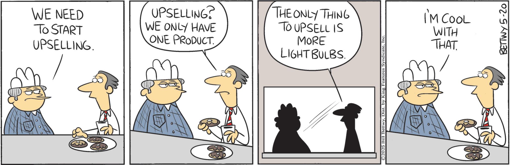 Fictional character OCR: WE NEED TO START UPSELLING. UPSELLING? WE ONLY HAVE ONE PRODUCT. THE ONLY THING TO UPSELL IS MORE LIGHT BULBS. C2025 Bill BettwyInc. I'M COOL WITH THAT BETTWY 5-20 WE NEED TO START UPSELLING . UPSELLING ? WE ONLY HAVE ONE PRODUCT . THE ONLY THING TO UPSELL IS MORE LIGHT BULBS . C2025 Bill BettwyDist . by King Features SyndicateInc. I'M COOL WITH THAT BETTWY 5-20