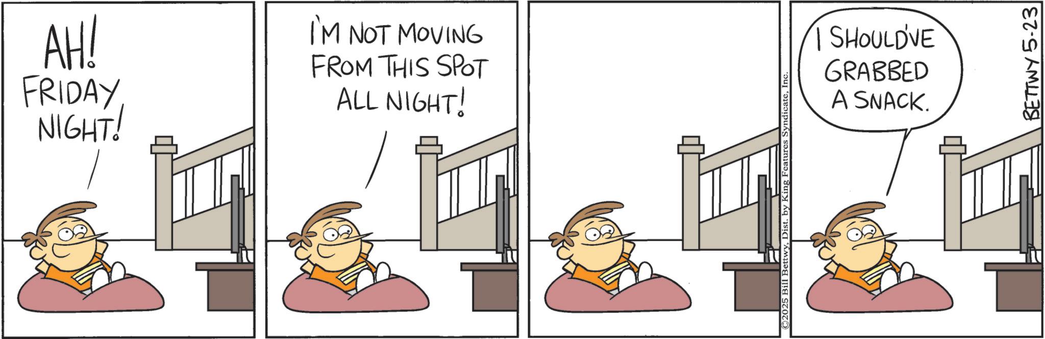 Comic book OCR: AH! FRIDAYNIGHT! I'M NOT MOVING FROM THIS SPOT ALL NIGHT! ©2025 Bill BettwyInc SHOULD'VE GRABBED A SNACK. BETTWY 5-23 AH ! FRIDAYNIGHT ! I'M NOT MOVING FROM THIS SPOT ALL NIGHT ! © 2025 Bill BettwyDist . by King Features SyndicateInc SHOULD'VE GRABBED A SNACK . BETTWY 5-23
