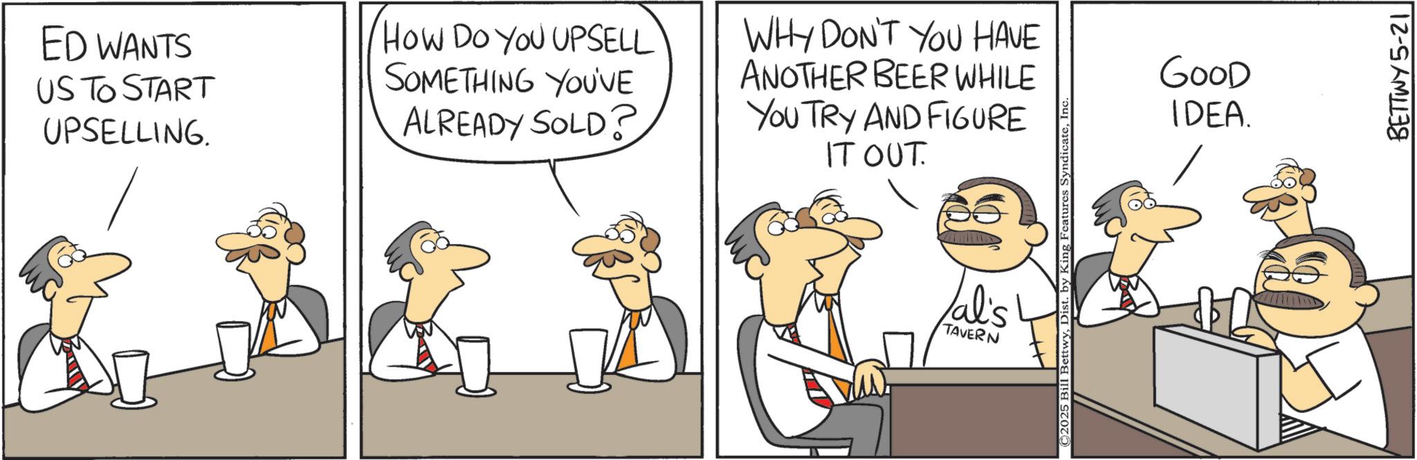 Animated cartoon OCR: ED WANTS US TO START UPSELLING. How Do You UPSELL SOMETHING YOU'VE ALREADY SOLD? WHY DON'T YOU HAVE ANOTHER BEER WHILE YOU TRY AND FIGURE IT OUT. Val's TAVERN ©2025 Bill BettwyIn GOOD IDEA. BETTWY 5-21 ED WANTS US TO START UPSELLING . How Do You UPSELL SOMETHING YOU'VE ALREADY SOLD ? WHY DON'T YOU HAVE ANOTHER BEER WHILE YOU TRY AND FIGURE IT OUT . Val's TAVERN © 2025 Bill BettwyDist . by King Features SyndicateIn GOOD IDEA . BETTWY 5-21