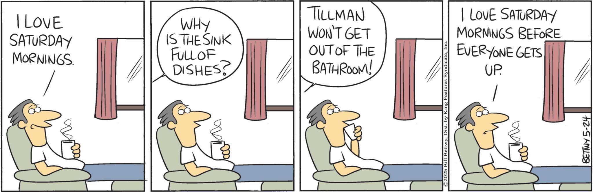 Animated cartoon OCR: I LOVE SATURDAY MORNINGS. WHY IS THE SINK FULL OF DISHES? TILLMAN WON'T GET OUT OF THE BATHROOM! I LOVE SATURDAY MORNINGS BEFORE EVERYONE GETS UP. BETTWY 5-24 I LOVE SATURDAY MORNINGS . WHY IS THE SINK FULL OF DISHES ? TILLMAN WON'T GET OUT OF THE BATHROOM ! I LOVE SATURDAY MORNINGS BEFORE EVERYONE GETS UP . BETTWY 5-24