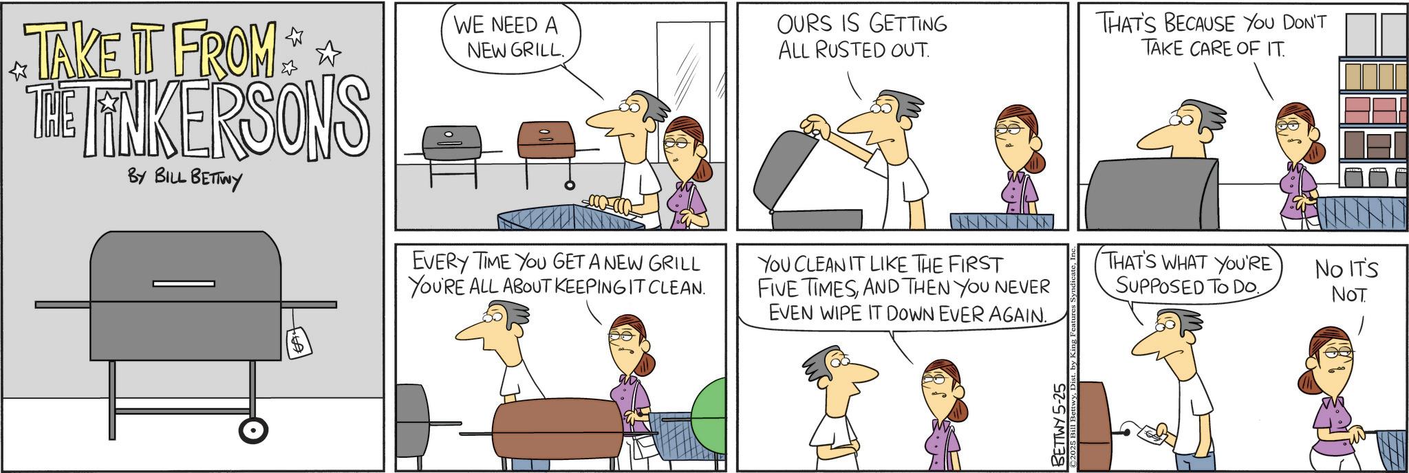 Animation OCR: TAKE IT FROM THE FINKERSONS BY BILL BETTWY WE NEED A NEW GRILL. OURS IS GETTING ALL RUSTED OUT. THAT'S BECAUSE YOU DON'T TAKE CARE OF IT. EVERY TIME YOU GET A NEW GRILL YOU'RE ALL ABOUT KEEPING IT CLEAN. YOU CLEAN IT LIKE THE FIRST FIVE TIMESAND THEN YOU NEVER EVEN WIPE IT DOWN EVER AGAIN. THAT'S WHAT YOU'RE SUPPOSED TO DO. No IT'S NOT BETTWY 5-25 2025 Bill BettwyDis TAKE IT FROM THE FINKERSONS BY BILL BETTWY WE NEED A NEW GRILL . OURS IS GETTING ALL RUSTED OUT . THAT'S BECAUSE YOU DON'T TAKE CARE OF IT . EVERY TIME YOU GET A NEW GRILL YOU'RE ALL ABOUT KEEPING IT CLEAN . YOU CLEAN IT LIKE THE FIRST FIVE TIMESAND THEN YOU NEVER EVEN WIPE IT DOWN EVER AGAIN . THAT'S WHAT YOU'RE SUPPOSED TO DO . No IT'S NOT BETTWY 5-25 2025 Bill Bettwy