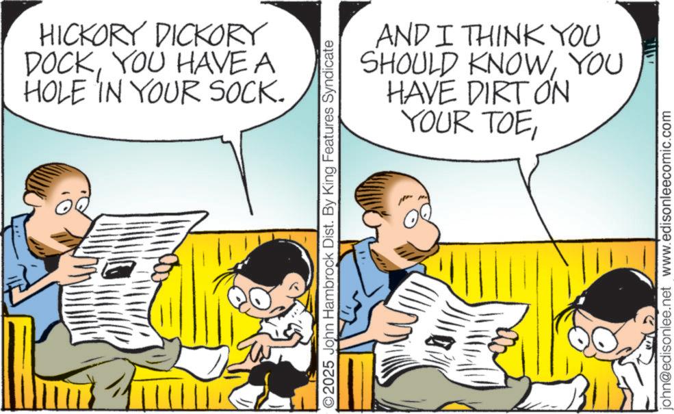 Child OCR: HICKORY DICKORY DOCKYOU HAVE A HOLE IN YOUR SOCK. O2025 John Hambrock Dist. By King Features Syndicate AND I THINK YOU SHOULD KNOWYOU HAVE DIRT ON YOUR TOEjohn@edisonlee.net www.edisonleecomic.com HICKORY DICKORY DOCKYOU HAVE A HOLE IN YOUR SOCK . O2025 John Hambrock Dist . By King Features Syndicate AND I THINK YOU SHOULD KNOWYOU HAVE DIRT ON YOUR TOEjohn@edisonlee.net www.edisonleecomic.com