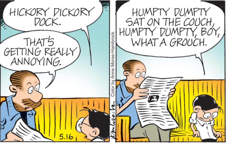 Conversation OCR: HICKORY DICKORY DOCK. THAT'S GETTING REALLY ANNOYING 5.161 Cambro Color by Anne Morse-Hambrock HUMPTY DUMPTY SAT ON THE COUCHWHAT A GROUCH. HICKORY DICKORY DOCK . THAT'S GETTING REALLY ANNOYING 5.161 Cambro Color by Anne Morse - Hambrock HUMPTY DUMPTY SAT ON THE COUCHHUMPTY DUMPTYWHAT A GROUCH .