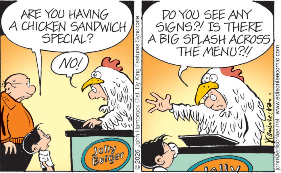 Comics OCR: # ARE YOU HAVING A CHICKEN SANDWICH SPECIAL? NO! Jolly Burger DO YOU SEE ANY SIGNS?! IS THERE A BIG SPLASH ACROSS THE MENU?!/ O2025 John Hambrock Dist. By King Features Syndicate Jally Canbrocken john@edisonlee.net www.edisonleecomic.com # ARE YOU HAVING A CHICKEN SANDWICH SPECIAL ? NO ! Jolly Burger DO YOU SEE ANY SIGNS ?! IS THERE A BIG SPLASH ACROSS THE MENU ? ! / O2025 John Hambrock Dist . By King Features Syndicate Jally Canbrocken john@edisonlee.net www.edisonleecomic.com