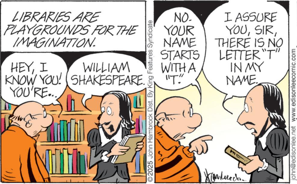 Animated cartoon OCR: LIBRARIES ARE PLAYGROUNDS FOR THE IMAGINATION. HEYI YOU'RE... WILLIAM KNOW YOU! SHAKESPEARE. NO. YOUR I ASSURE YOUNAME STARTS THERE IS NO LETTER"T" WITH A ??? IN MY NAME. O2025 John Hambrock Dist. By King Features Syndicate john@edisonlee.net www.edisonleecomic.com LIBRARIES ARE PLAYGROUNDS FOR THE IMAGINATION . HEYI YOU'RE ... WILLIAM KNOW YOU ! SHAKESPEARE . NO . YOUR I ASSURE YOUNAME STARTS THERE IS NO LETTER " T " WITH A ??? IN MY NAME . O2025 John Hambrock Dist . By King Features Syndicate john@edisonlee.net www.edisonleecomic.com