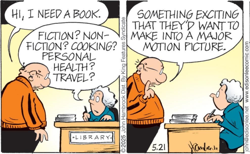 Gesture OCR: HII NEED A BOOK. FICTION? NON- FICTION? COOKING? PERSONAL HEALTH? TRAVEL? LIBRARY. SOMETHING EXCITING THAT THEY'D WANT TO MAKE INTO A MAJOR MOTION PICTURE. ©2025 John Hambrock Dist. By King Features Syndicate 5.21 Xamborecke john@edisonlee.net www.edisonleecomic.com HII NEED A BOOK . FICTION ? NON- FICTION ? COOKING ? PERSONAL HEALTH ? TRAVEL ? LIBRARY . SOMETHING EXCITING THAT THEY'D WANT TO MAKE INTO A MAJOR MOTION PICTURE . © 2025 John Hambrock Dist . By King Features Syndicate 5.21 Xamborecke john@edisonlee.net www.edisonleecomic.com