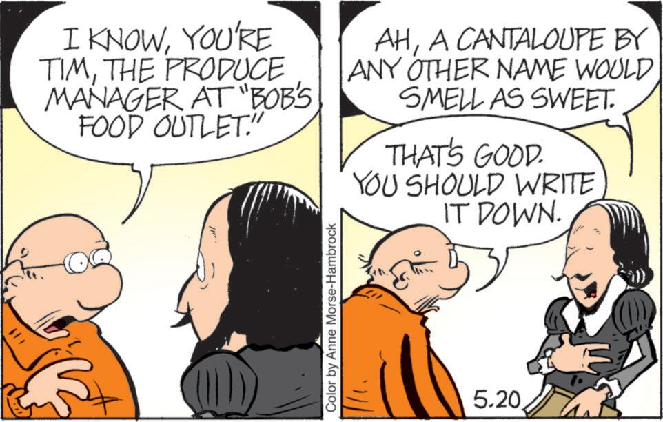 Animated cartoon OCR: I KNOWYOU'RE TIMTHE PRODUCE MANAGER AT "BOB'S FOOD OUTLET." AHA CANTALOUPE BY ANY OTHER NAME WOULD SMELL AS SWEET. THAT'S GOOD. YOU SHOULD WRITE IT DOWN. Color by Anne Morse-Hambrock 5.20 I KNOWYOU'RE TIMTHE PRODUCE MANAGER AT " BOB'S FOOD OUTLET . " AHA CANTALOUPE BY ANY OTHER NAME WOULD SMELL AS SWEET . THAT'S GOOD . YOU SHOULD WRITE IT DOWN . Color by Anne Morse - Hambrock 5.20
