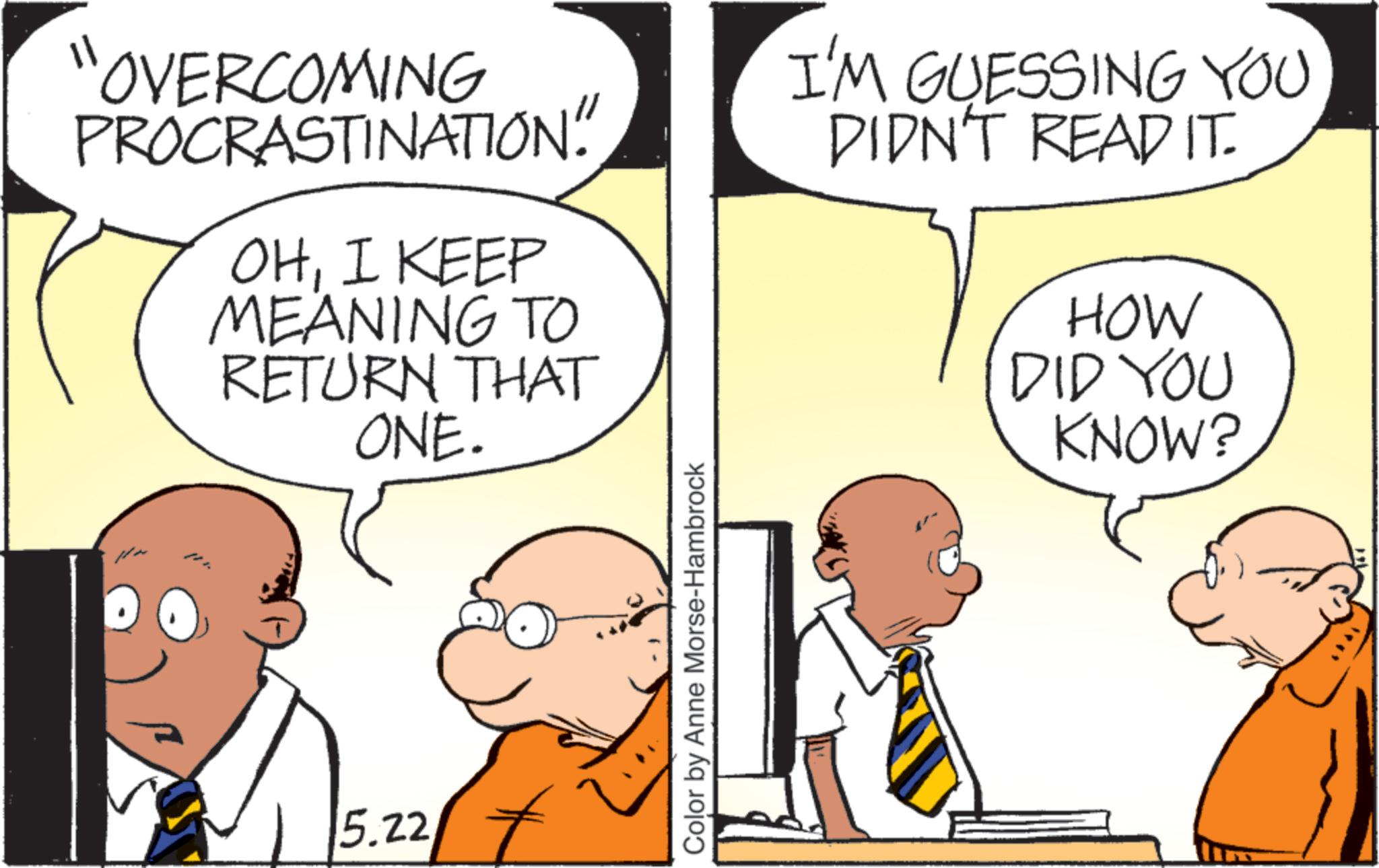 Pleased OCR: "OVERCOMING PROCRASTINATION" OHI KEEP MEANING TO RETURN THAT ONE. 5.22 Color by Anne Morse-Hambrock I'M GUESSING YOU DIDN'T READ IT. HOW DID YOU KNOW? " OVERCOMING PROCRASTINATION " OHI KEEP MEANING TO RETURN THAT ONE . 5.22 Color by Anne Morse - Hambrock I'M GUESSING YOU DIDN'T READ IT . HOW DID YOU KNOW ?