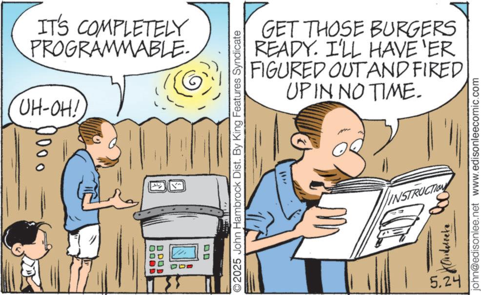 Graphics OCR: IT'S COMPLETELY PROGRAMMABLE. UH-OH! 1000 DD 2025 John Hambrock Dist. By King Features Syndicate GET THOSE BURGERS READY. I'LL HAVE 'ER FIGURED OUT AND FIRED UP IN NO TIME. INSTRUCTION 5.24 john@edisonlee.net www.edisonleecomic.com IT'S COMPLETELY PROGRAMMABLE . UH - OH ! 1000 DD 2025 John Hambrock Dist . By King Features Syndicate GET THOSE BURGERS READY . I'LL HAVE ' ER FIGURED OUT AND FIRED UP IN NO TIME . INSTRUCTION 5.24 john@edisonlee.net www.edisonleecomic.com