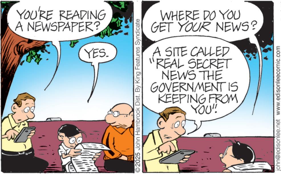 Animated cartoon OCR: YOU'RE READING A NEWSPAPER? YES. ©2025 John Hambrock Dist. By King Features Syndicate WHERE DO YOU GET YOUR NEWS? A SITE CALLED "REAL SECRET NEWS THE GOVERNMENT IS KEEPING FROM YOU"! john@edisonlee.net www.edisonleecomic.com YOU'RE READING A NEWSPAPER ? YES . © 2025 John Hambrock Dist . By King Features Syndicate WHERE DO YOU GET YOUR NEWS ? A SITE CALLED " REAL SECRET NEWS THE GOVERNMENT IS KEEPING FROM YOU " ! john@edisonlee.net www.edisonleecomic.com
