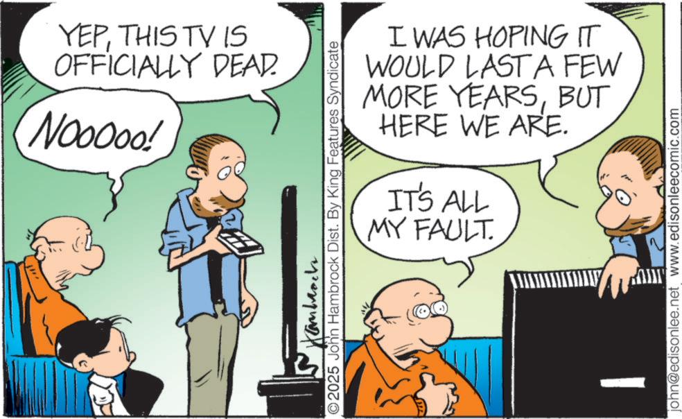 Animated cartoon OCR: YEPTHIS TV IS OFFICIALLY DEAD. Nooooo! I WAS HOPING IT WOULD LAST A FEW MORE YEARSBUT HERE WE ARE. IT'S ALL MY FAULT. ©2025 John Hambrock Dist. By King Features Syndicate ??????? john@edisonlee.net www.edisonleecomic.com YEPTHIS TV IS OFFICIALLY DEAD . Nooooo ! I WAS HOPING IT WOULD LAST A FEW MORE YEARSBUT HERE WE ARE . IT'S ALL MY FAULT . © 2025 John Hambrock Dist . By King Features Syndicate ??????? john@edisonlee.net www.edisonleecomic.com