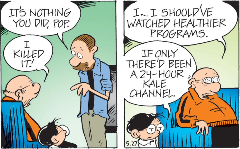 Photo caption OCR: IT'S NOTHING YOU DIDPOP. I KILLED IT! I... I SHOULD'VE WATCHED HEALTHIER PROGRAMS. IF ONLY THERE'D BEEN A 24-HOUR KALE CHANNEL. 5.27 IT'S NOTHING YOU DIDPOP . I KILLED IT ! I ... I SHOULD'VE WATCHED HEALTHIER PROGRAMS . IF ONLY THERE'D BEEN A 24 - HOUR KALE CHANNEL . 5.27