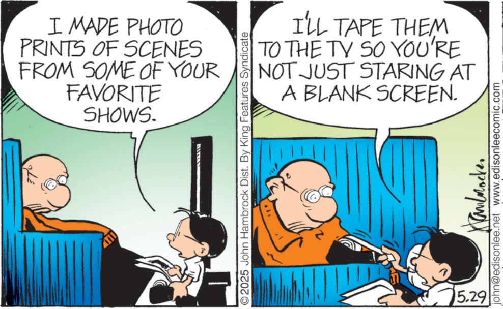 Animated cartoon OCR: I MADE PHOTO PRINTS OF SCENES FROM SOME OF YOUR FAVORITE SHOWS. I'LL TAPE THEM TO THE TV SO YOU'RE NOT JUST STARING AT A BLANK SCREEN. O2025 John Hambrock Dist. By King Features Syndicate 15.29 ????????? john@edisonlee.net www.edisonleecomic.com I MADE PHOTO PRINTS OF SCENES FROM SOME OF YOUR FAVORITE SHOWS . I'LL TAPE THEM TO THE TV SO YOU'RE NOT JUST STARING AT A BLANK SCREEN . O2025 John Hambrock Dist . By King Features Syndicate 15.29 ????????? john@edisonlee.net www.edisonleecomic.com