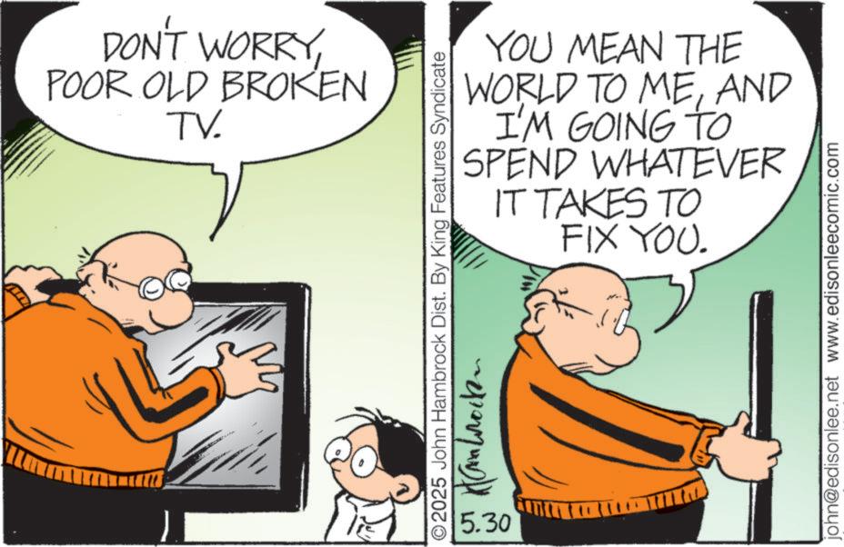 Animated cartoon OCR: DON'T WORRYPOOR OLD BROKEN TV. YOU MEAN THE WORLD TO MEAND I'M GOING TO WHATEVER SPEND IT TAKES TO FIX YOU. O2025 John Hambrock Dist. By King Features Syndicate ???????? 5.30 john@edisonlee.net www.edisonleecomic.com DON'T WORRYPOOR OLD BROKEN TV . YOU MEAN THE WORLD TO MEAND I'M GOING TO WHATEVER SPEND IT TAKES TO FIX YOU . O2025 John Hambrock Dist . By King Features Syndicate ???????? 5.30 john@edisonlee.net www.edisonleecomic.com