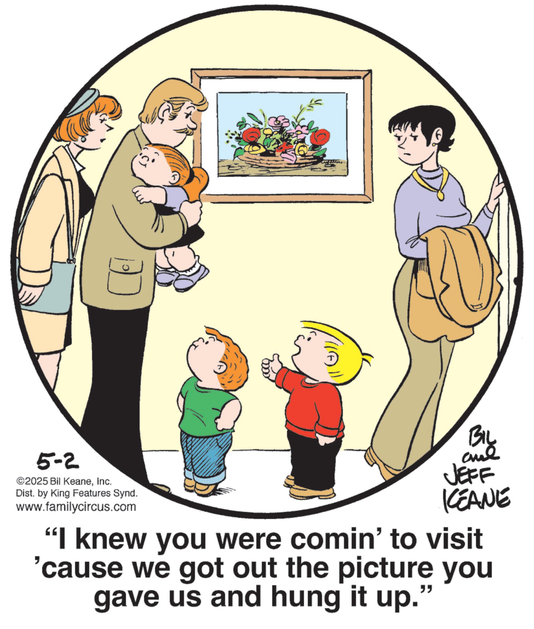 Animated cartoon OCR: 5-2 ©2025 Bil KeaneInc. Dist. by King Features Synd. www.familycircus.com BIL and JEFF KEANE "I knew you were comin' to visit 'cause we got out the picture you gave us and hung it up. " 5-2 © 2025 Bil KeaneInc. Dist . by King Features Synd . www.familycircus.com BIL and JEFF KEANE " I knew you were comin ' to visit ' cause we got out the picture you gave us and hung it up . "