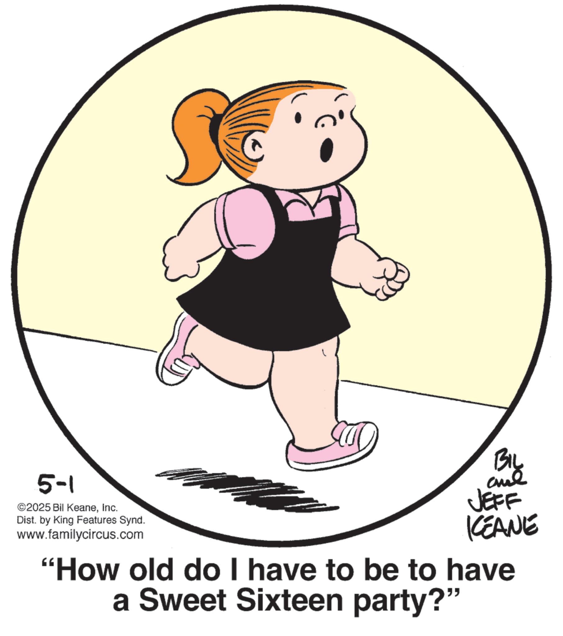 Clip art OCR: 5-1 ©2025 Bil KeaneInc. Dist. by King Features Synd. www.familycircus.com BIL JEFF KEANE "How old do I have to be to have a Sweet Sixteen party?" 5-1 © 2025 Bil KeaneInc. Dist . by King Features Synd . www.familycircus.com BIL JEFF KEANE " How old do I have to be to have a Sweet Sixteen party ? "