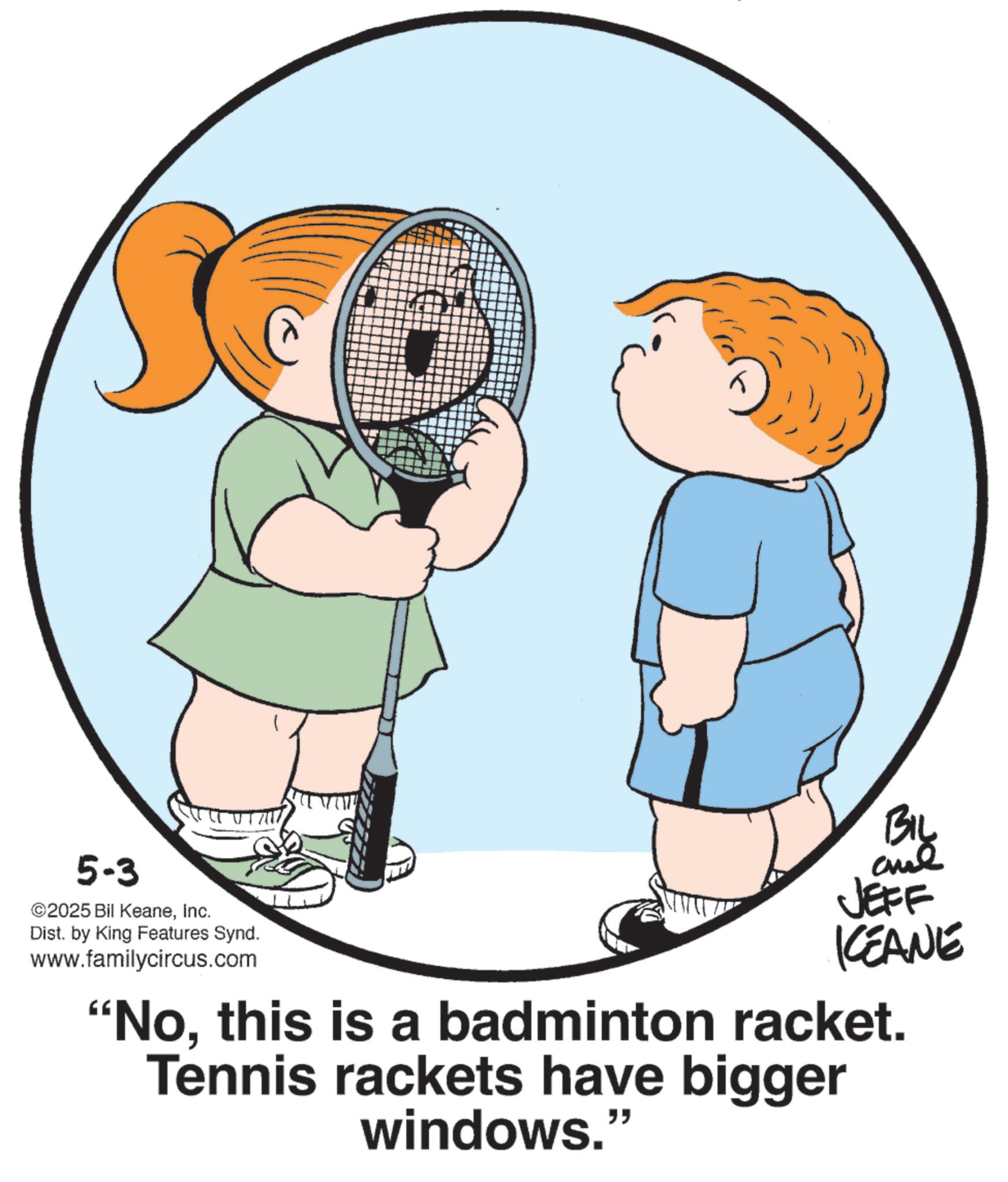 Tennis player OCR: 5-3 ©2025 Bil KeaneInc. Dist. by King Features Synd. www.familycircus.com BIL JEFF KEANE "Nothis is a badminton racket. Tennis rackets have bigger windows." 5-3 © 2025 Bil KeaneInc. Dist . by King Features Synd . www.familycircus.com BIL JEFF KEANE " Nothis is a badminton racket . Tennis rackets have bigger windows . "