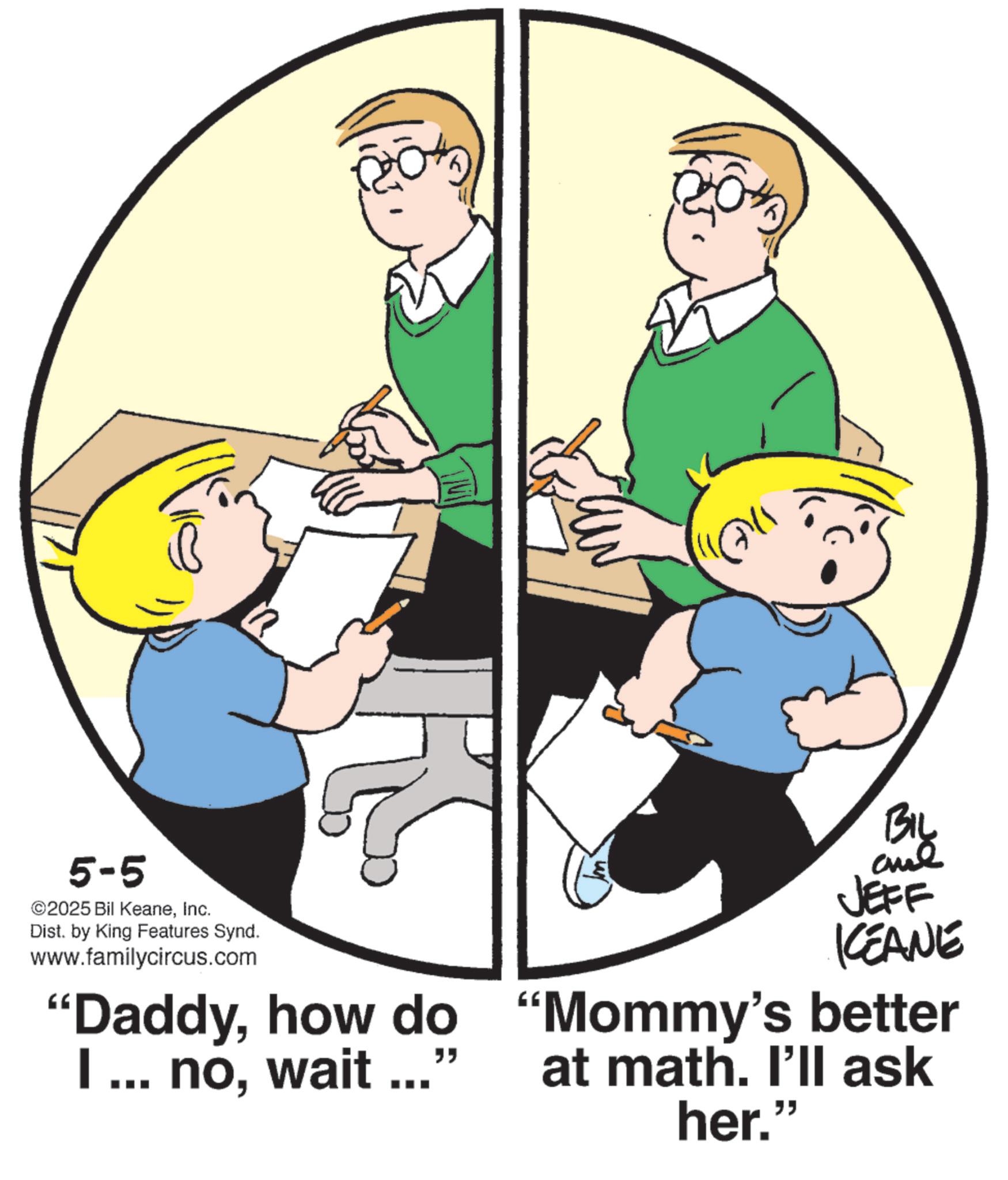 Photo caption OCR: 5-5 ©2025 Bil KeaneInc. Dist. by King Features Synd. www.familycircus.com ??? "Daddyhow do I ... nowait ..." BIL JEFF KCEANE "Mommy's better at math. I'll ask her." 5-5 © 2025 Bil KeaneInc. Dist . by King Features Synd . www.familycircus.com ??? " Daddyhow do I ... nowait ... " BIL JEFF KCEANE " Mommy's better at math . I'll ask her . "