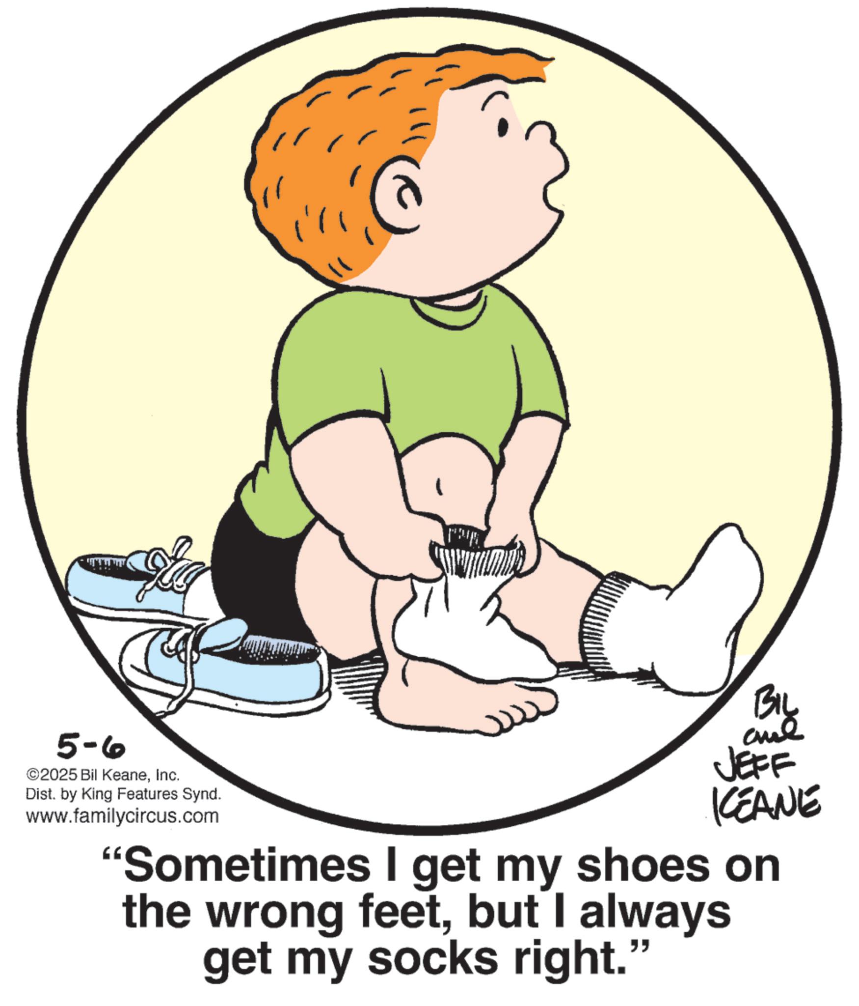 Foot OCR: Biz 5-6 ©2025 Bil KeaneInc. Dist. by King Features Synd. www.familycircus.com JEFF KCEANE "Sometimes I get my shoes on the wrong feetbut I always get my socks right. " Biz 5-6 © 2025 Bil KeaneInc. Dist . by King Features Synd . www.familycircus.com JEFF KCEANE " Sometimes I get my shoes on the wrong feetbut I always get my socks right . "