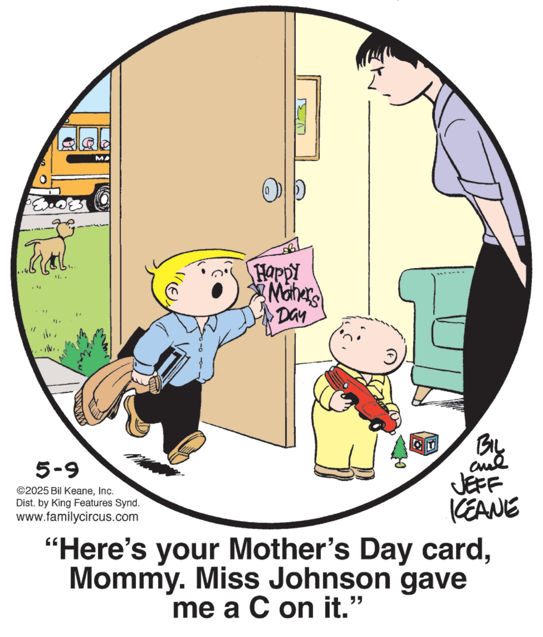 Child OCR: MA ha Happy Maher's Day " 5-9 ©2025 Bil KeaneInc. Dist. by King Features Synd. www.familycircus.com Big JEFF KEANE "Here's your Mother's Day cardMommy. Miss Johnson gave me a C on it." MA ha Happy Maher's Day " 5-9 © 2025 Bil KeaneInc. Dist . by King Features Synd . www.familycircus.com Big JEFF KEANE " Here's your Mother's Day cardMommy . Miss Johnson gave me a C on it . "