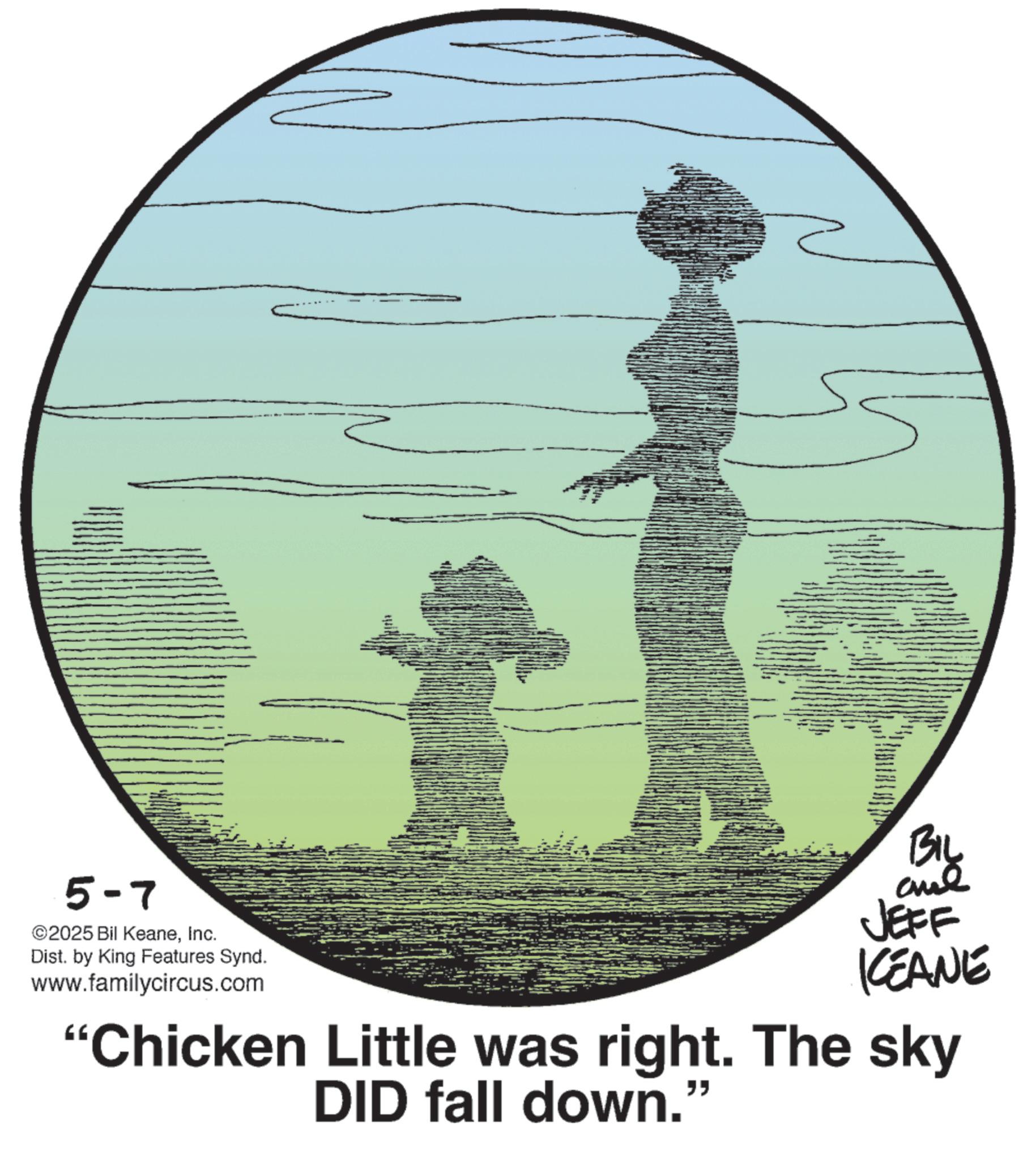 Graphic design OCR: 5-7 ©2025 Bil KeaneInc. Dist. by King Features Synd. www.familycircus.com BIL ane JEFF KCEANE "Chicken Little was right. The sky DID fall down.' " 5-7 © 2025 Bil KeaneInc. Dist . by King Features Synd . www.familycircus.com BIL ane JEFF KCEANE " Chicken Little was right . The sky DID fall down . ' "